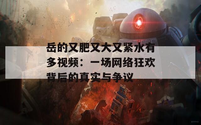 岳的又肥又大又緊水有多視頻：一場網(wǎng)絡(luò)狂歡背后的真實與爭議