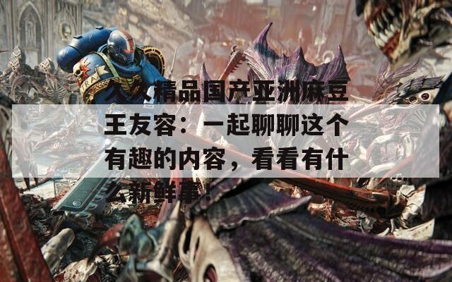 久久精品國(guó)產(chǎn)亞洲麻豆王友容：一起聊聊這個(gè)有趣的內(nèi)容，看看有什么新鮮事！