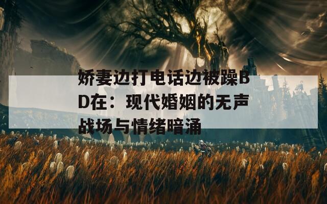 嬌妻邊打電話邊被躁BD在：現(xiàn)代婚姻的無聲戰(zhàn)場與情緒暗涌