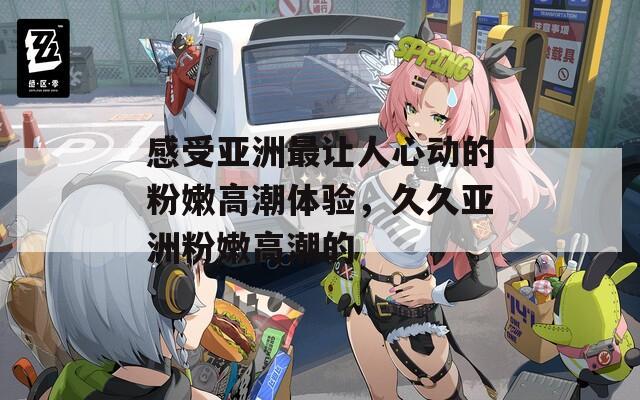 感受亞洲最讓人心動(dòng)的粉嫩高潮體驗(yàn)，久久亞洲粉嫩高潮的