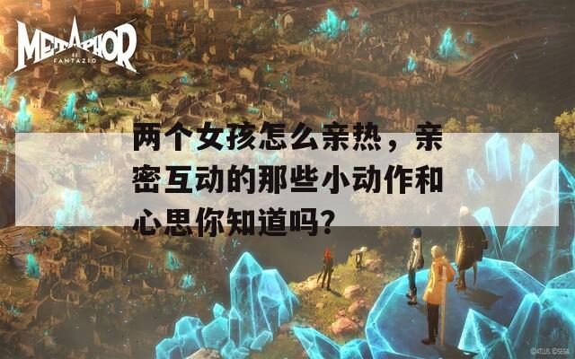 兩個(gè)女孩怎么親熱，親密互動(dòng)的那些小動(dòng)作和心思你知道嗎？