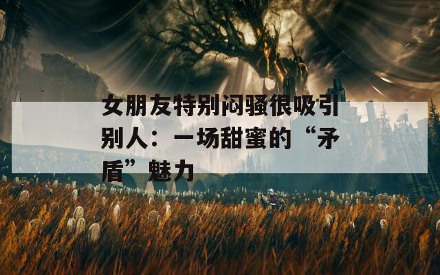 女朋友特別悶騷很吸引別人：一場甜蜜的“矛盾”魅力
