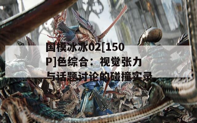 國模冰冰02[150P]色綜合：視覺張力與話題討論的碰撞實錄