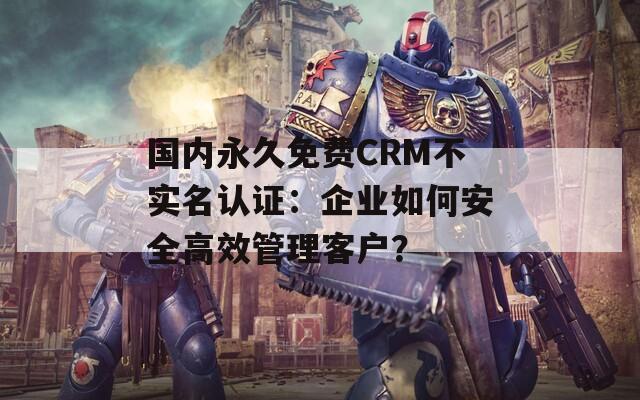 國內(nèi)永久免費(fèi)CRM不實(shí)名認(rèn)證：企業(yè)如何安全高效管理客戶？