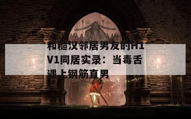 和糙漢鄰居男友的H1V1同居實(shí)錄：當(dāng)毒舌遇上鋼筋直男