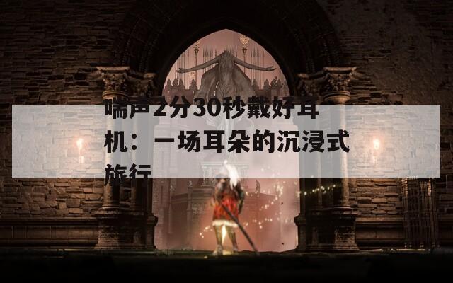 喘聲2分30秒戴好耳機：一場耳朵的沉浸式旅行