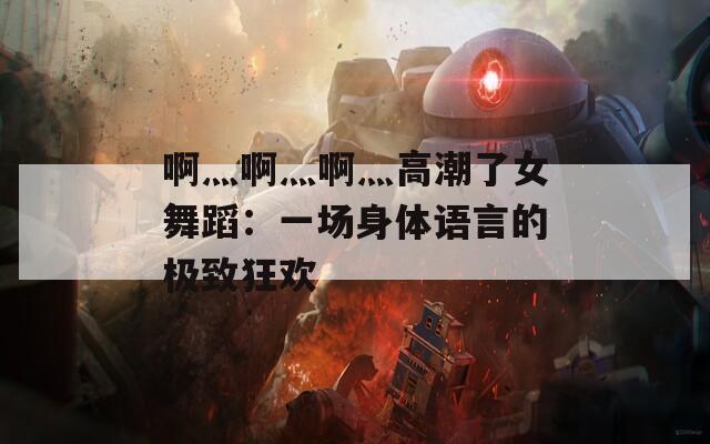 啊灬啊灬啊灬高潮了女舞蹈：一場身體語言的極致狂歡