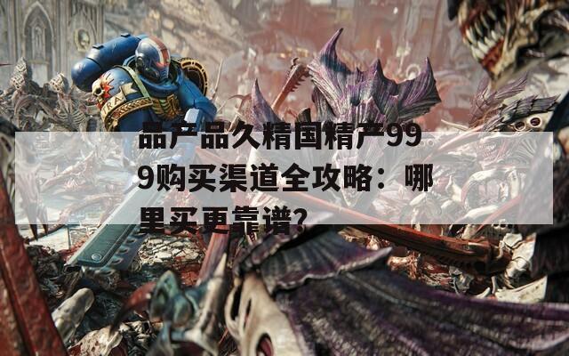 品產(chǎn)品久精國(guó)精產(chǎn)999購(gòu)買渠道全攻略：哪里買更靠譜？