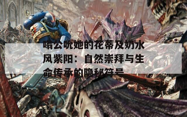 嗡公吮她的花蒂及奶水風(fēng)紫陽(yáng)：自然崇拜與生命傳承的隱秘符號(hào)
