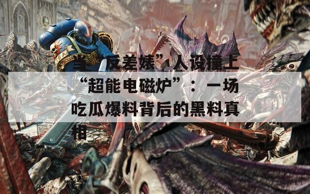 當(dāng)“反差婊”人設(shè)撞上“超能電磁爐”：一場吃瓜爆料背后的黑料真相