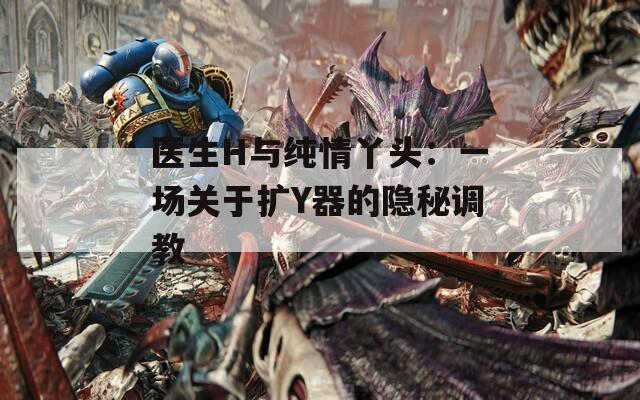 醫(yī)生H與純情丫頭：一場(chǎng)關(guān)于擴(kuò)Y器的隱秘調(diào)教