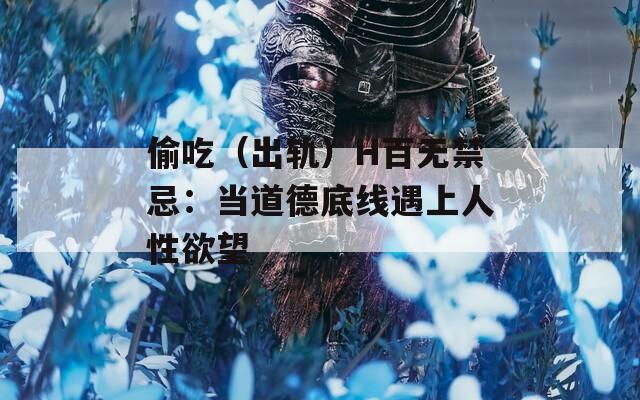偷吃（出軌）H百無禁忌：當?shù)赖碌拙€遇上人性欲望