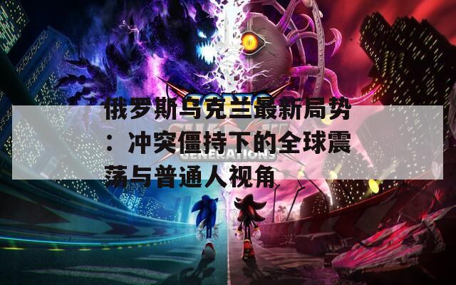 俄羅斯烏克蘭最新局勢：沖突僵持下的全球震蕩與普通人視角