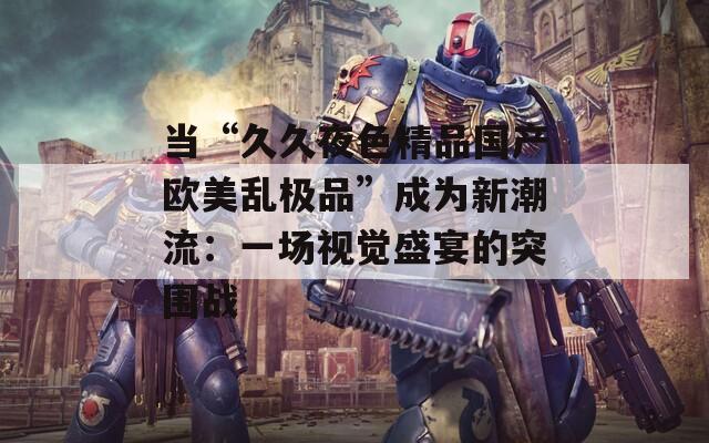 當(dāng)“久久夜色精品國(guó)產(chǎn)歐美亂極品”成為新潮流：一場(chǎng)視覺盛宴的突圍戰(zhàn)