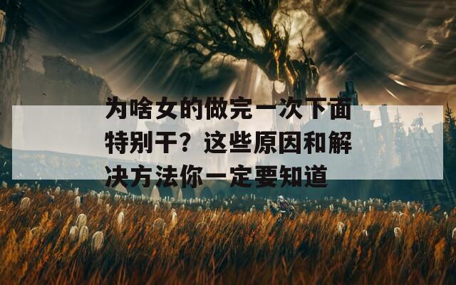 為啥女的做完一次下面特別干？這些原因和解決方法你一定要知道