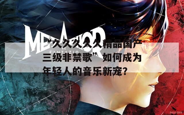 “久久久久久精品國(guó)產(chǎn)三級(jí)非禁歌”如何成為年輕人的音樂(lè)新寵？