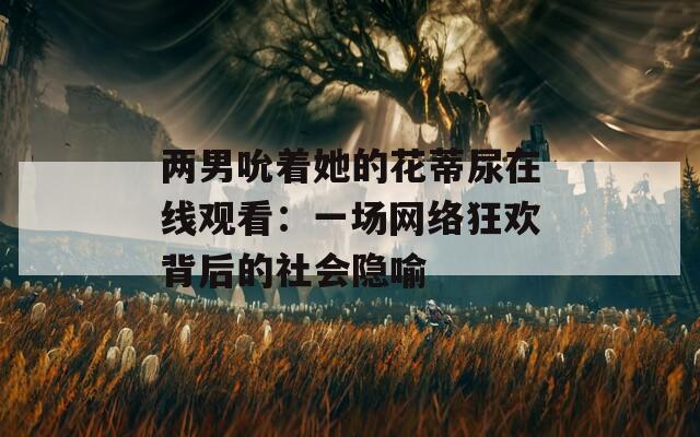 兩男吮著她的花蒂尿在線觀看：一場網(wǎng)絡狂歡背后的社會隱喻