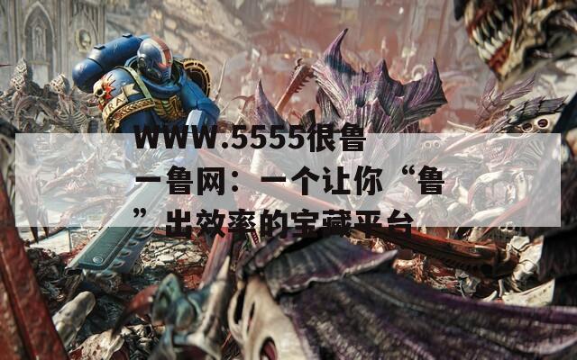 WWW.5555很魯一魯網(wǎng)：一個讓你“魯”出效率的寶藏平臺