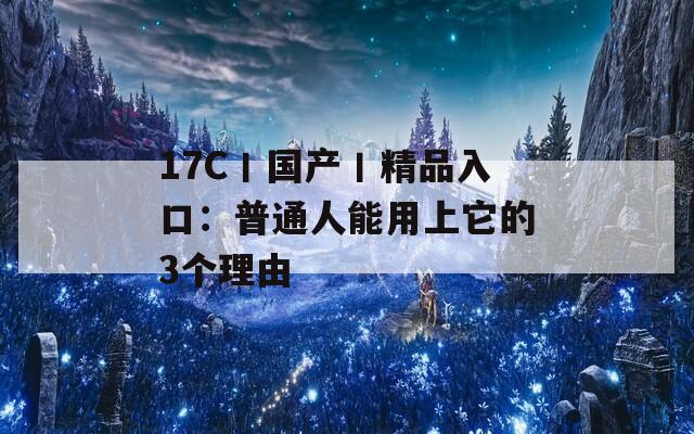 17C丨國產(chǎn)丨精品入口：普通人能用上它的3個(gè)理由