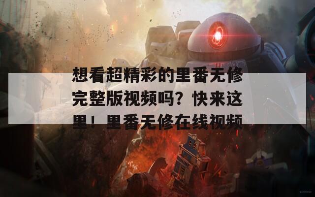 想看超精彩的里番無修完整版視頻嗎？快來這里！里番無修在線視頻
