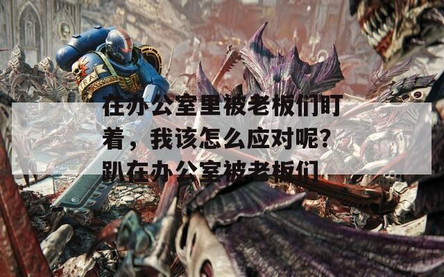 在辦公室里被老板們盯著，我該怎么應(yīng)對(duì)呢？趴在辦公室被老板們