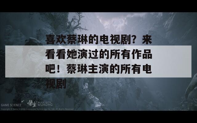 喜歡蔡琳的電視劇？來看看她演過的所有作品吧！蔡琳主演的所有電視劇