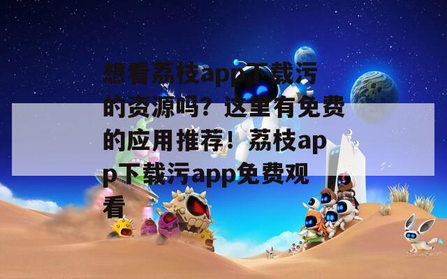 想看荔枝app下載污的資源嗎？這里有免費(fèi)的應(yīng)用推薦！荔枝app下載污app免費(fèi)觀看