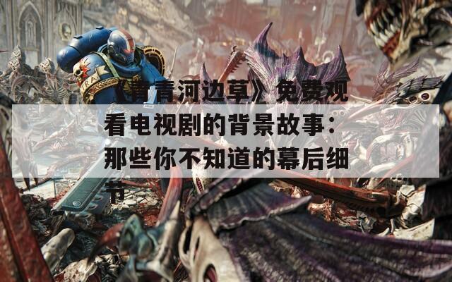 《青青河邊草》免費觀看電視劇的背景故事：那些你不知道的幕后細節(jié)