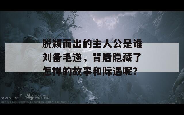 脫穎而出的主人公是誰劉備毛遂，背后隱藏了怎樣的故事和際遇呢？