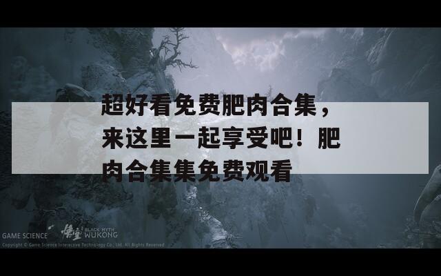 超好看免費肥肉合集，來這里一起享受吧！肥肉合集集免費觀看