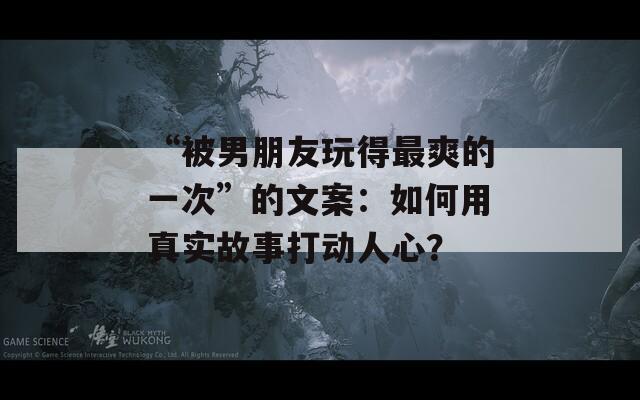 “被男朋友玩得最爽的一次”的文案：如何用真實(shí)故事打動(dòng)人心？