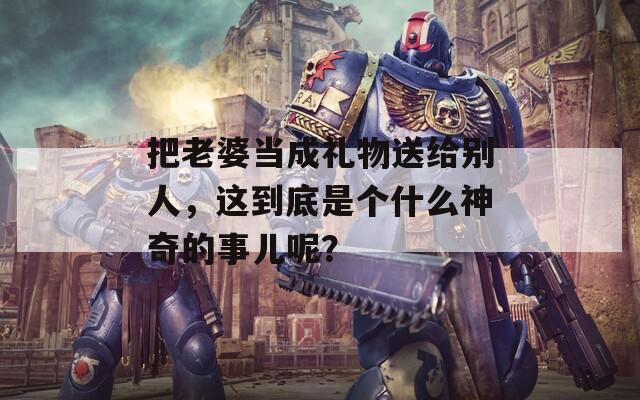 把老婆當成禮物送給別人，這到底是個什么神奇的事兒呢？