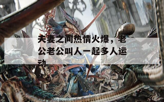 夫妻之間熱情火爆，老公老公叫人一起多人運(yùn)動
