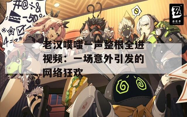 老漢噗嗤一聲整根全進(jìn)視頻：一場意外引發(fā)的網(wǎng)絡(luò)狂歡