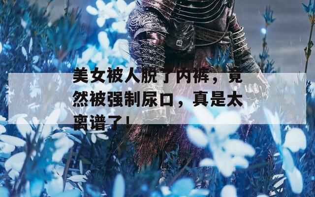 美女被人脫了內(nèi)褲，竟然被強(qiáng)制尿口，真是太離譜了！