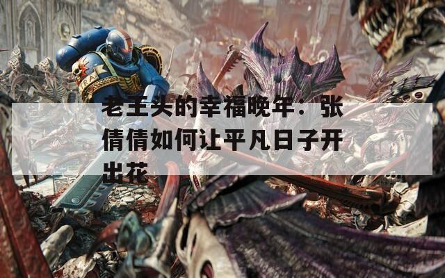 老王頭的幸福晚年：張倩倩如何讓平凡日子開出花