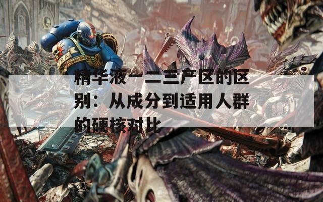 精華液一二三產(chǎn)區(qū)的區(qū)別：從成分到適用人群的硬核對比