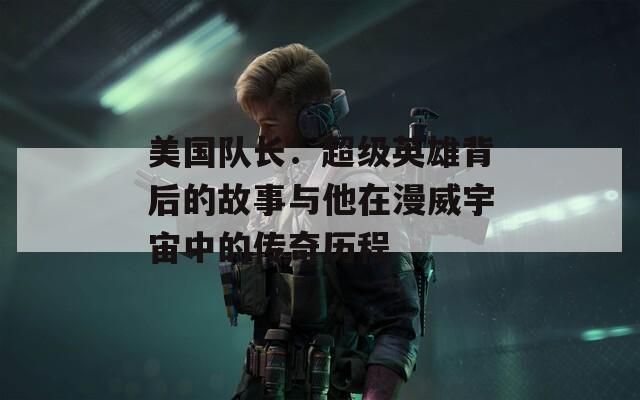 美國隊長：超級英雄背后的故事與他在漫威宇宙中的傳奇歷程