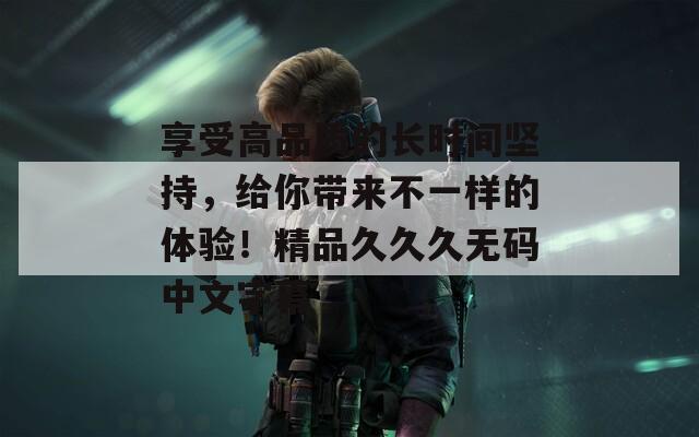 享受高品質(zhì)的長時間堅持，給你帶來不一樣的體驗！精品久久久無碼中文字幕