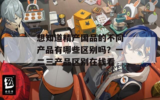 想知道精產(chǎn)國品的不同產(chǎn)品有哪些區(qū)別嗎？一二三產(chǎn)品區(qū)別在線看