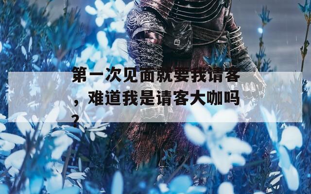 第一次見面就要我請(qǐng)客，難道我是請(qǐng)客大咖嗎？
