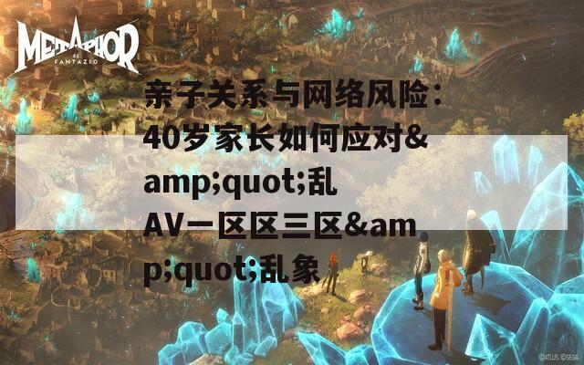 親子關(guān)系與網(wǎng)絡(luò)風(fēng)險(xiǎn)：40歲家長(zhǎng)如何應(yīng)對(duì)&quot;亂AV一區(qū)區(qū)三區(qū)&quot;亂象