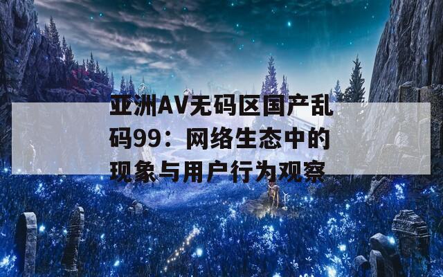 亞洲AV無碼區(qū)國產(chǎn)亂碼99：網(wǎng)絡(luò)生態(tài)中的現(xiàn)象與用戶行為觀察