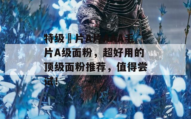 特級婬片A片AAA毛片A級面粉，超好用的頂級面粉推薦，值得嘗試！