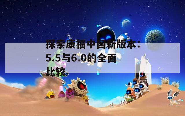 探索康福中國新版本：5.5與6.0的全面比較