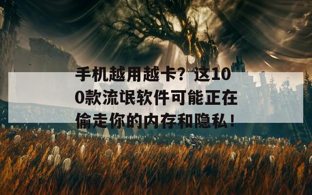 手機越用越卡？這100款流氓軟件可能正在偷走你的內(nèi)存和隱私！