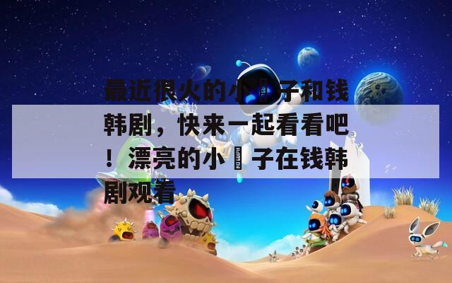 最近很火的小峓子和錢韓劇，快來(lái)一起看看吧！漂亮的小峓子在錢韓劇觀看