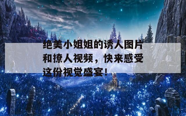 絕美小姐姐的誘人圖片和撩人視頻，快來感受這份視覺盛宴！