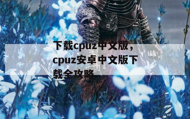 下載cpuz中文版，cpuz安卓中文版下載全攻略