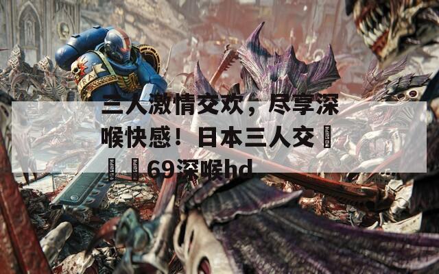 三人激情交歡，盡享深喉快感！日本三人交╳╳╳69深喉hd